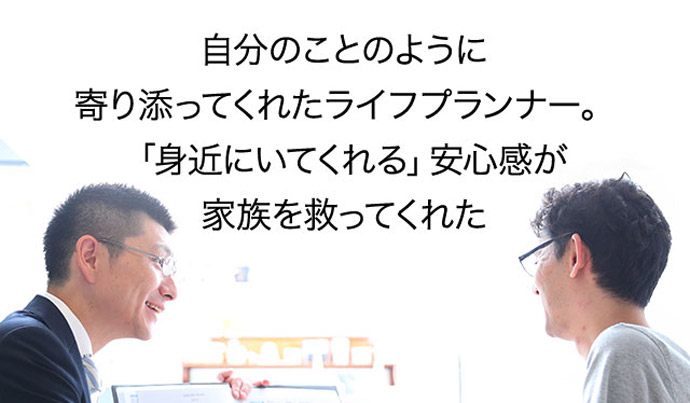 自分のことのように寄り添ってくれたライフプランナー。「身近にいてくれる」安心感が家族を救ってくれた