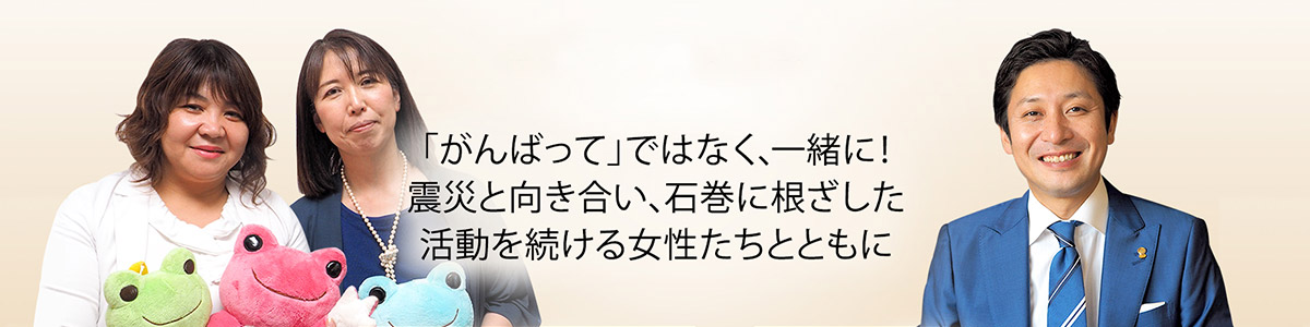 「がんばって」ではなく、一緒に！震災と向き合い、石巻に根ざした活動を続ける女性たちとともに