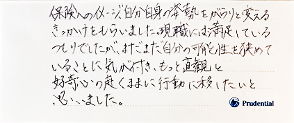 保険へのイメージ、自分自身の姿勢をがらりとかえるきっかけをもらいました。現職には満足しているつもりでしたが、まだまだ自分の可能性を狭めていることに気が付き、もっと直観と好奇心の赴くままに行動に移したいと思いました。