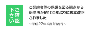 ご確認下さい ご契約者等の保護を図る観点から保険法が約100年ぶりに抜本改正されました ～平成22年4月1日施行～