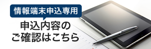 情報端末申込専用 申込内容のご確認はこちら